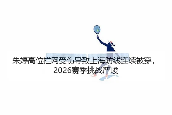 朱婷高位拦网受伤导致上海防线连续被穿，2026赛季挑战严峻